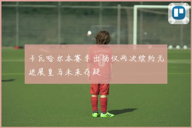 卡瓦哈尔本赛季出场仅两次续约无进展皇马未来存疑