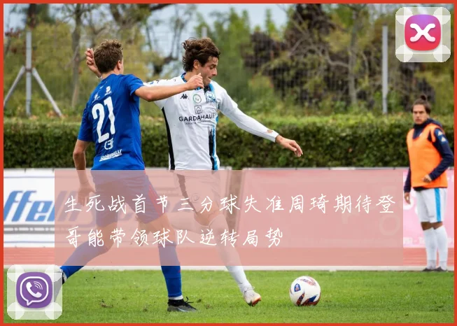 生死战首节三分球失准周琦期待登哥能带领球队逆转局势
