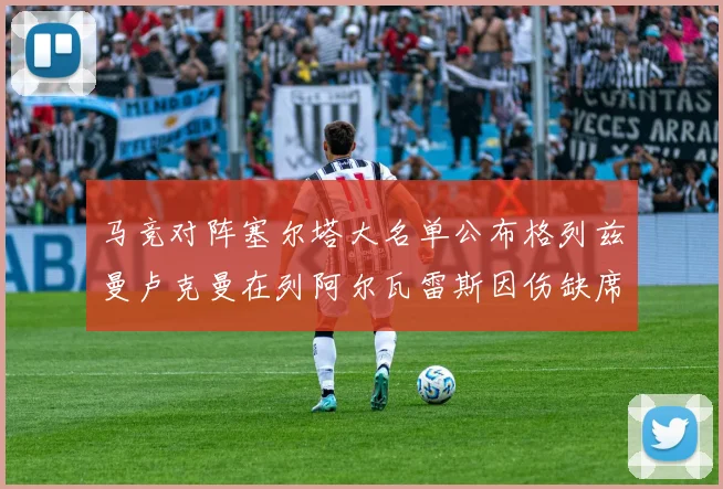 马竞对阵塞尔塔大名单公布格列兹曼卢克曼在列阿尔瓦雷斯因伤缺席