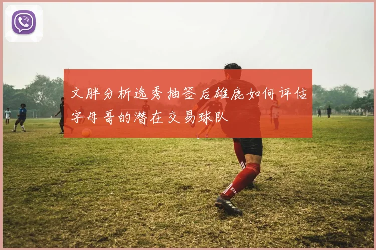 文胖分析选秀抽签后雄鹿如何评估字母哥的潜在交易球队