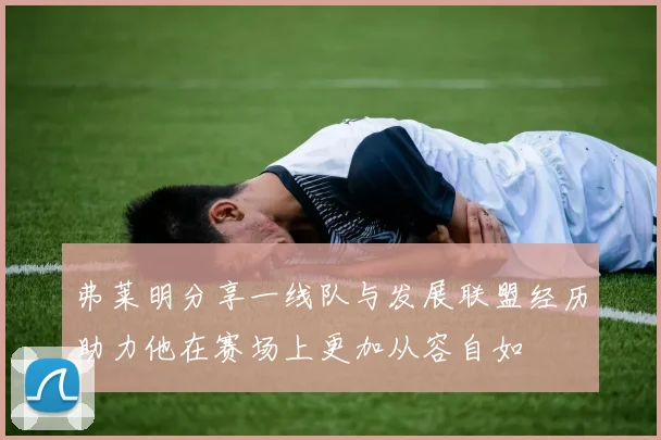 弗莱明分享一线队与发展联盟经历助力他在赛场上更加从容自如