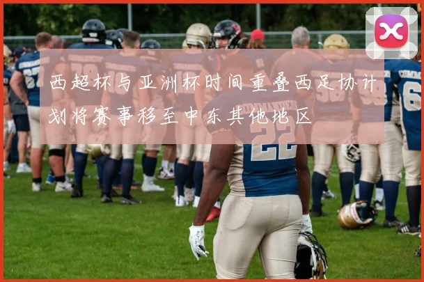 西超杯与亚洲杯时间重叠西足协计划将赛事移至中东其他地区