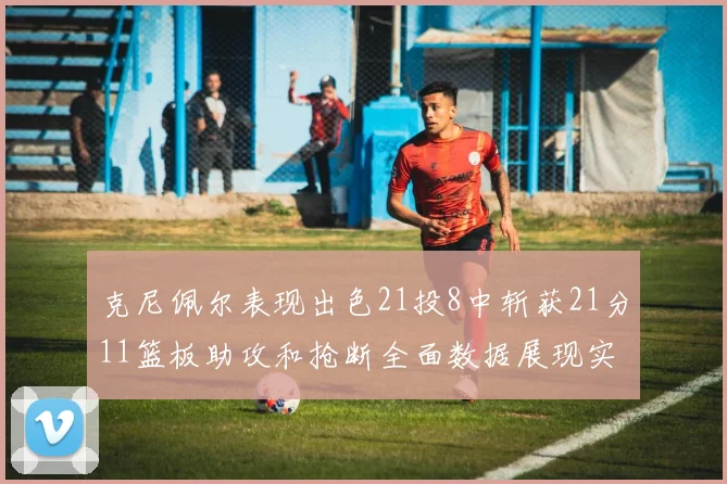 克尼佩尔表现出色21投8中斩获21分11篮板助攻和抢断全面数据展现实力