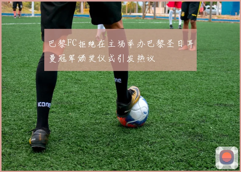 巴黎FC拒绝在主场举办巴黎圣日耳曼冠军颁奖仪式引发热议
