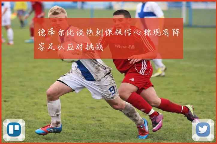 德泽尔比谈热刺保级信心称现有阵容足以应对挑战