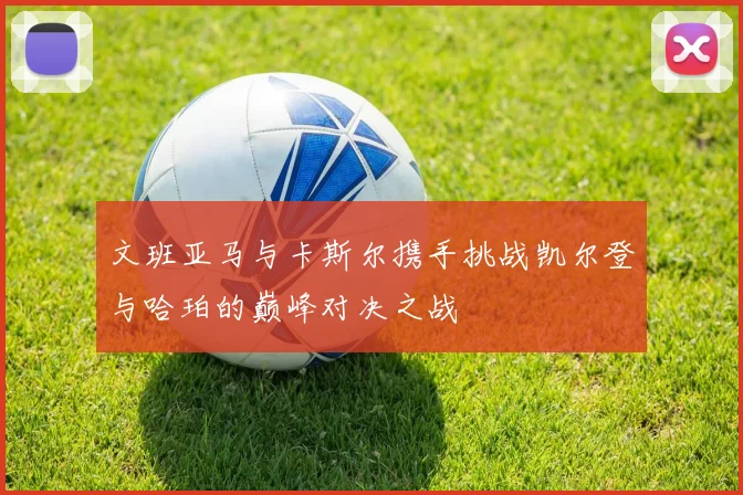 文班亚马与卡斯尔携手挑战凯尔登与哈珀的巅峰对决之战