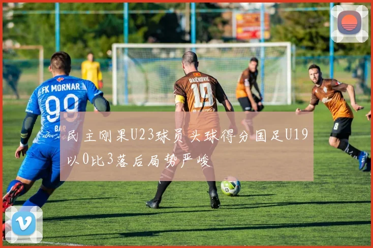 民主刚果U23球员头球得分国足U19以0比3落后局势严峻