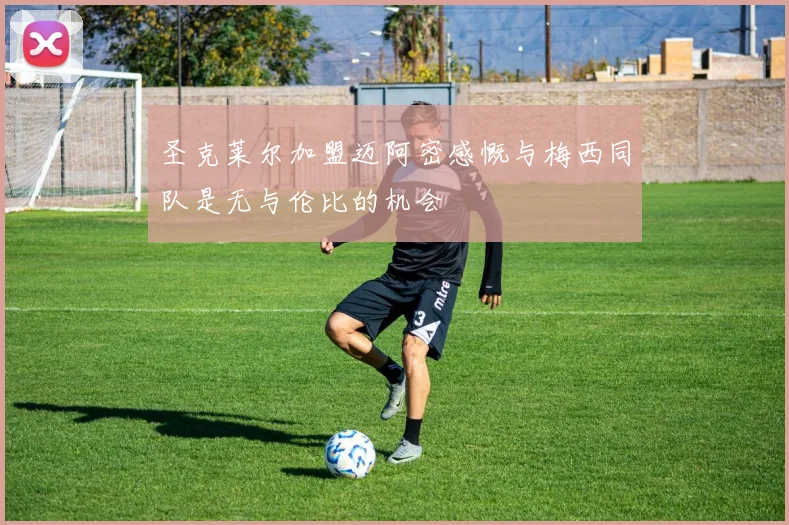圣克莱尔加盟迈阿密感慨与梅西同队是无与伦比的机会