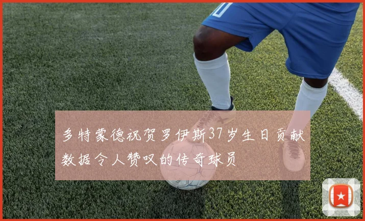 多特蒙德祝贺罗伊斯37岁生日贡献数据令人赞叹的传奇球员